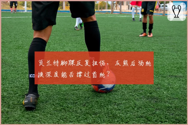 莫兰特脚踝反复扭伤，灰熊后场轮换深度能否撑过首轮？