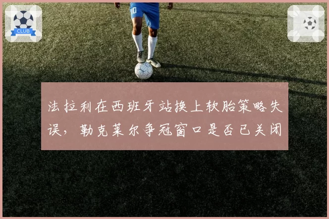 法拉利在西班牙站换上软胎策略失误，勒克莱尔争冠窗口是否已关闭？