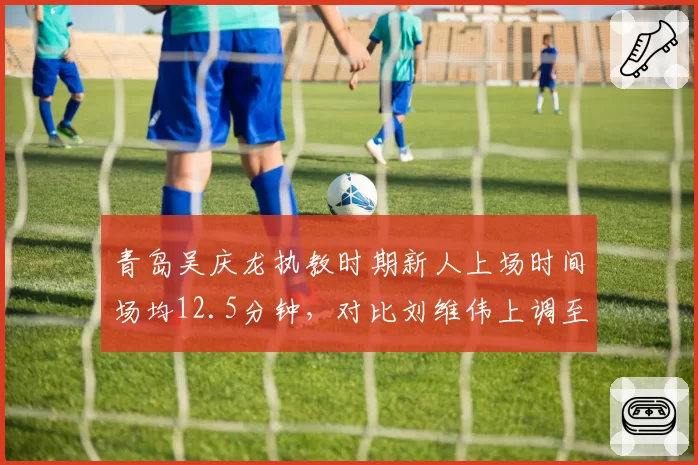 青岛吴庆龙执教时期新人上场时间场均12.5分钟,对比刘维伟上调至19.8分钟培养差异