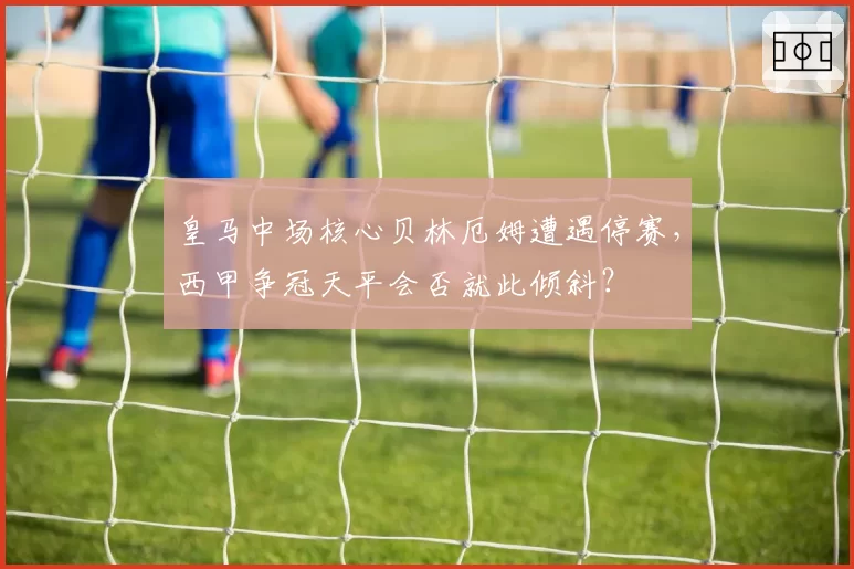 皇马中场核心贝林厄姆遭遇停赛，西甲争冠天平会否就此倾斜？