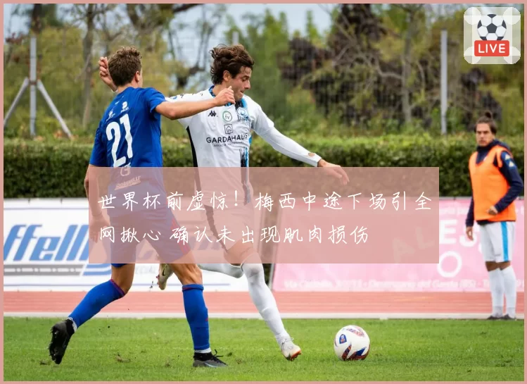世界杯前虚惊!梅西中途下场引全网揪心 确认未出现肌肉损伤