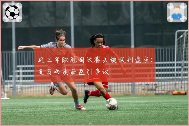 近三年欧冠淘汰赛关键误判盘点：皇马两度获益引争议