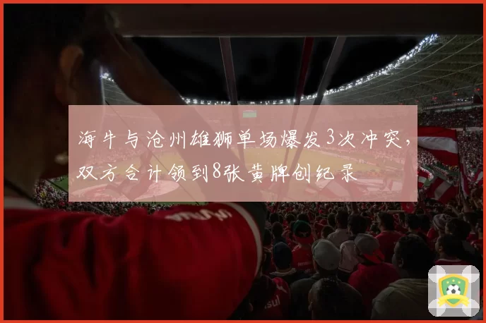海牛与沧州雄狮单场爆发3次冲突,双方合计领到8张黄牌创纪录