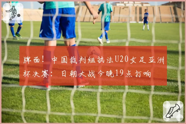 牌面！中国裁判组执法U20女足亚洲杯决赛：日朝大战今晚19点打响