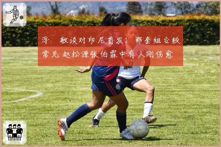 浮嶋敏谈对印尼首发：那套组合较常见 赵松源张伯霖中有人刚伤愈