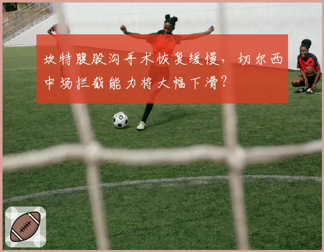 坎特腹股沟手术恢复缓慢，切尔西中场拦截能力将大幅下滑？