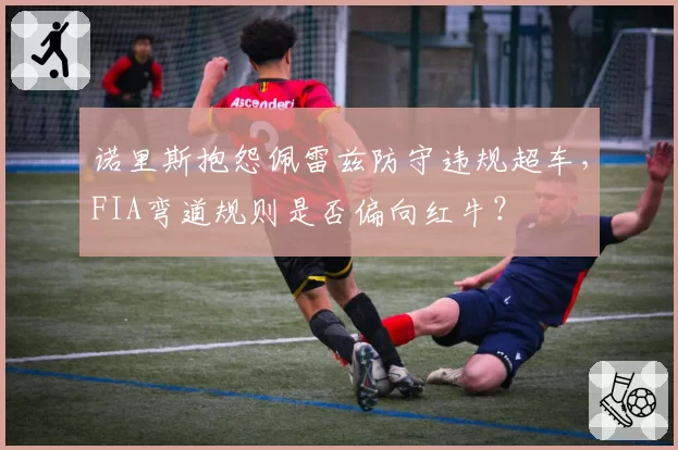 诺里斯抱怨佩雷兹防守违规超车,FIA弯道规则是否偏向红牛?
