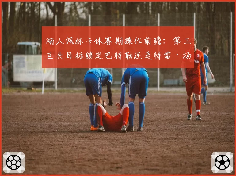 湖人佩林卡休赛期操作前瞻：第三巨头目标锁定巴特勒还是特雷·杨？