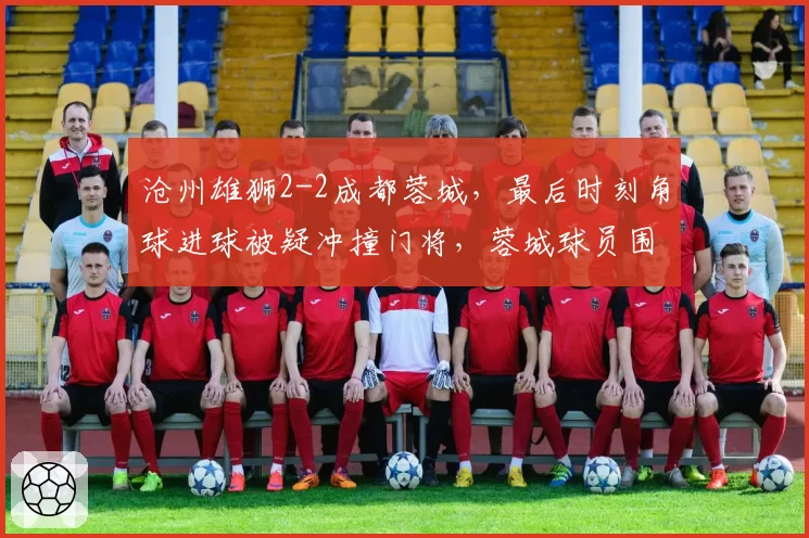 沧州雄狮2-2成都蓉城，最后时刻角球进球被疑冲撞门将，蓉城球员围攻裁判