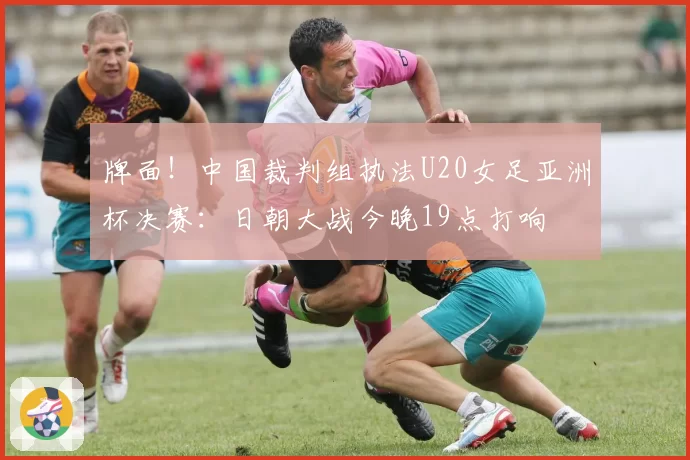 牌面！中国裁判组执法U20女足亚洲杯决赛：日朝大战今晚19点打响