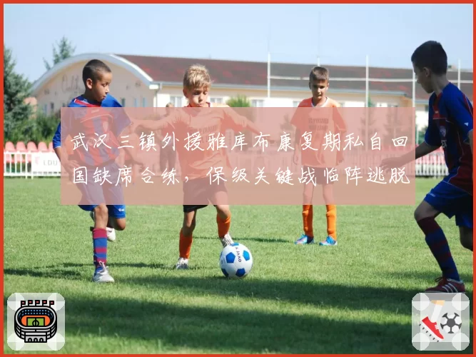 武汉三镇外援雅库布康复期私自回国缺席合练，保级关键战临阵逃脱引众怒