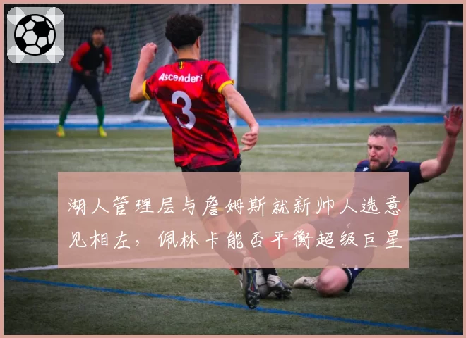 湖人管理层与詹姆斯就新帅人选意见相左，佩林卡能否平衡超级巨星话语权？