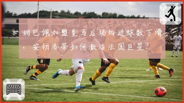 姆巴佩加盟皇马后场均进球数下滑，安切洛蒂如何激活法国巨星？