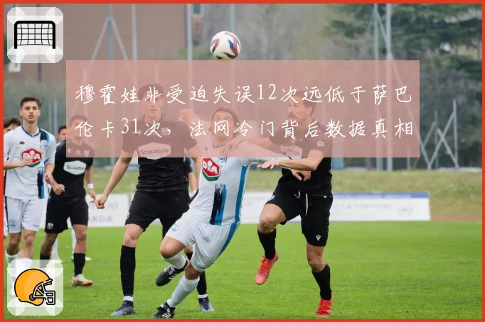 穆霍娃非受迫失误12次远低于萨巴伦卡31次，法网冷门背后数据真相