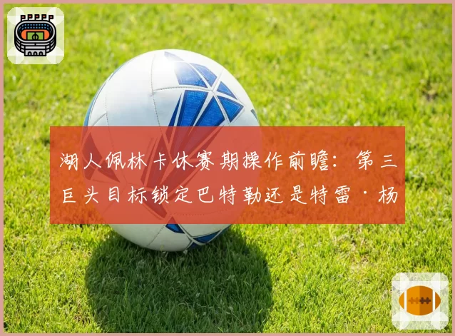 湖人佩林卡休赛期操作前瞻：第三巨头目标锁定巴特勒还是特雷·杨？