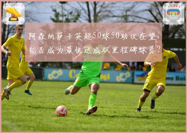 阿森纳萨卡英超50球50助攻在望，能否成为最快达成双里程碑球员？