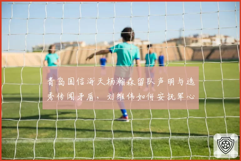 青岛国信海天杨瀚森留队声明与选秀传闻矛盾，刘维伟如何安抚军心冲击前八？