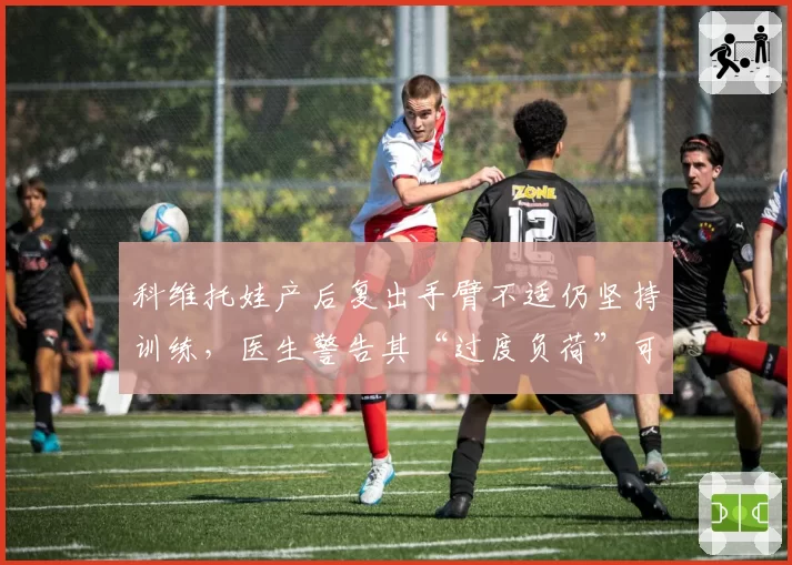 科维托娃产后复出手臂不适仍坚持训练，医生警告其“过度负荷”可能导致永久损伤
