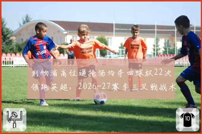 利物浦高位逼抢场均夺回球权22次领跑英超，2026-27赛季三叉戟战术升级几何？