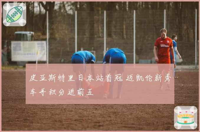 皮亚斯特里日本站首冠 迈凯伦新秀车手积分进前五