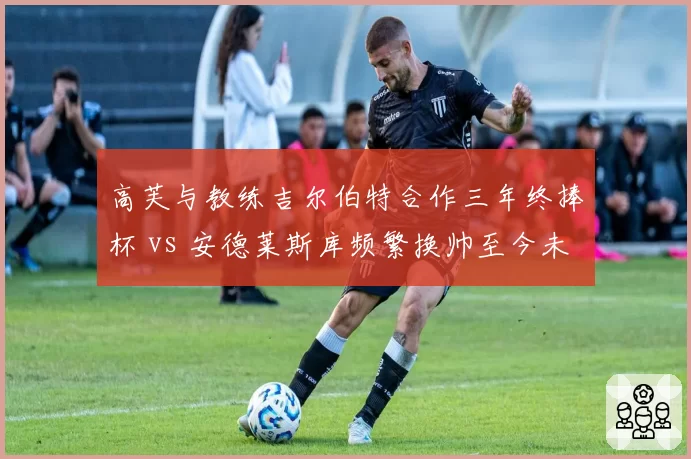高芙与教练吉尔伯特合作三年终捧杯 vs 安德莱斯库频繁换帅至今未回巅峰，稳定与动荡的代价