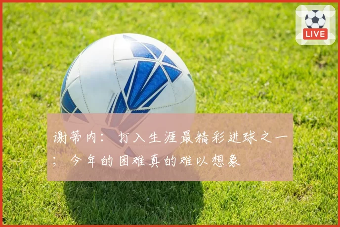 谢蒂内：打入生涯最精彩进球之一；今年的困难真的难以想象
