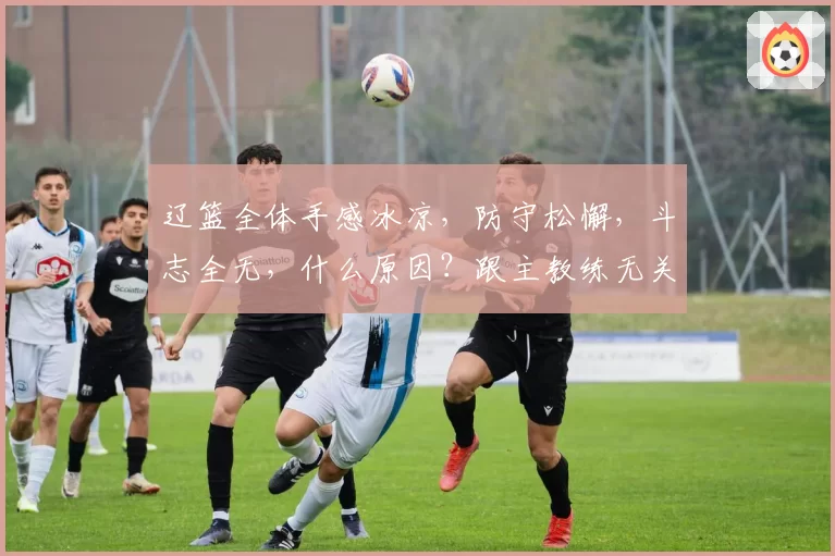 辽篮全体手感冰凉，防守松懈，斗志全无，什么原因？跟主教练无关