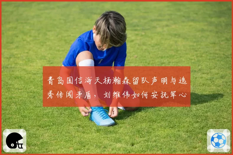 青岛国信海天杨瀚森留队声明与选秀传闻矛盾，刘维伟如何安抚军心冲击前八？