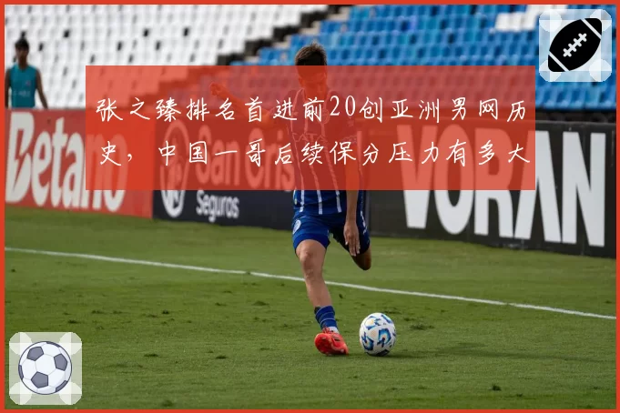张之臻排名首进前20创亚洲男网历史，中国一哥后续保分压力有多大？