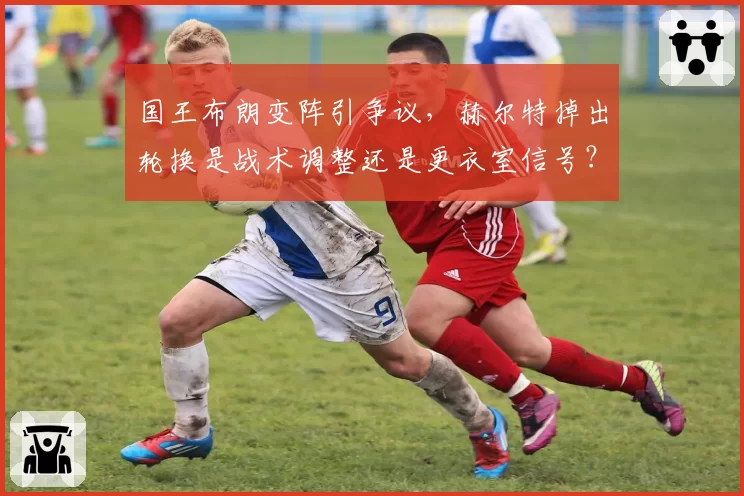 国王布朗变阵引争议,赫尔特掉出轮换是战术调整还是更衣室信号?