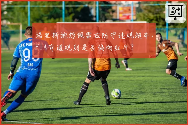 诺里斯抱怨佩雷兹防守违规超车，FIA弯道规则是否偏向红牛？