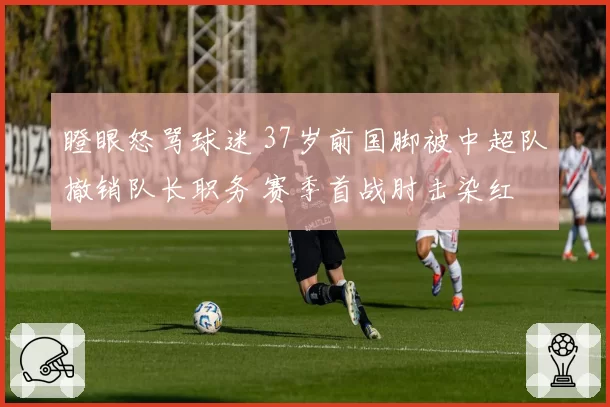 瞪眼怒骂球迷 37岁前国脚被中超队撤销队长职务 赛季首战肘击染红