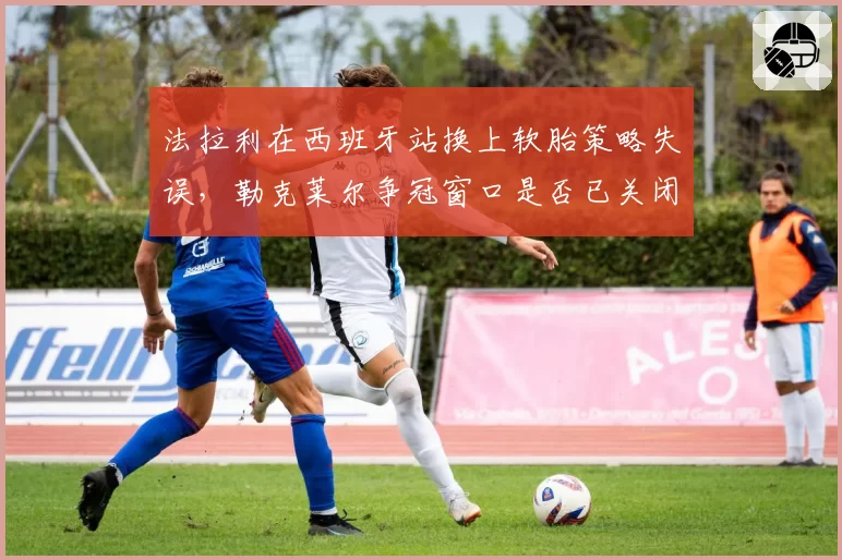 法拉利在西班牙站换上软胎策略失误，勒克莱尔争冠窗口是否已关闭？