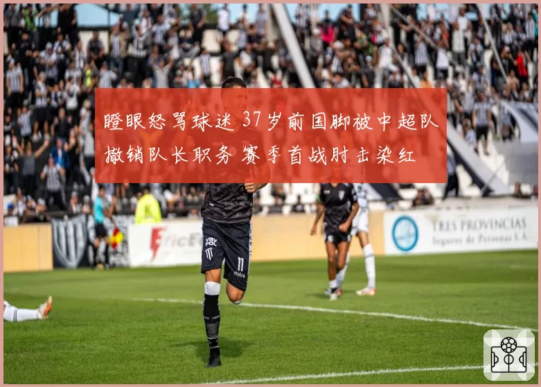 瞪眼怒骂球迷 37岁前国脚被中超队撤销队长职务 赛季首战肘击染红