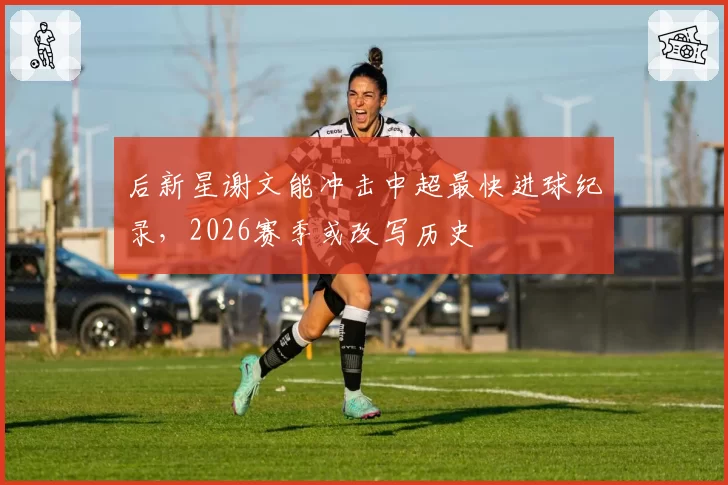 后新星谢文能冲击中超最快进球纪录，2026赛季或改写历史