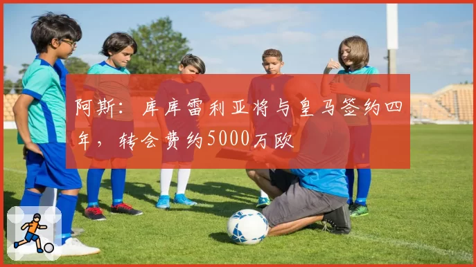 阿斯:库库雷利亚将与皇马签约四年,转会费约5000万欧