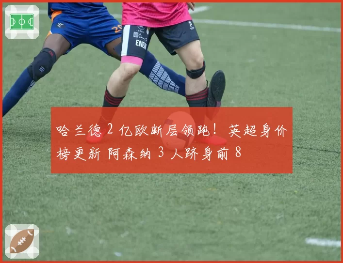 哈兰德 2 亿欧断层领跑！英超身价榜更新 阿森纳 3 人跻身前 8