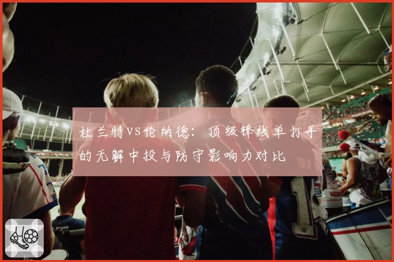 杜兰特vs伦纳德：顶级锋线单打手的无解中投与防守影响力对比