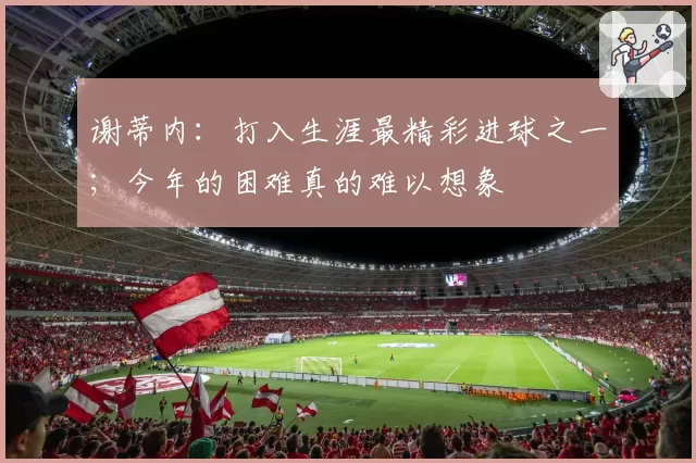 谢蒂内：打入生涯最精彩进球之一；今年的困难真的难以想象