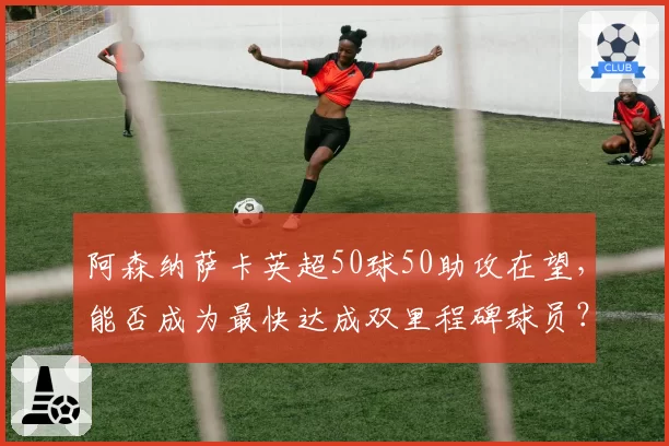阿森纳萨卡英超50球50助攻在望，能否成为最快达成双里程碑球员？
