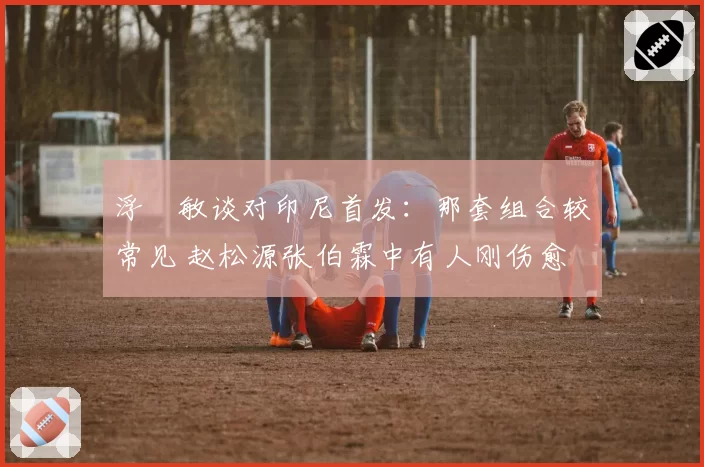浮嶋敏谈对印尼首发：那套组合较常见 赵松源张伯霖中有人刚伤愈