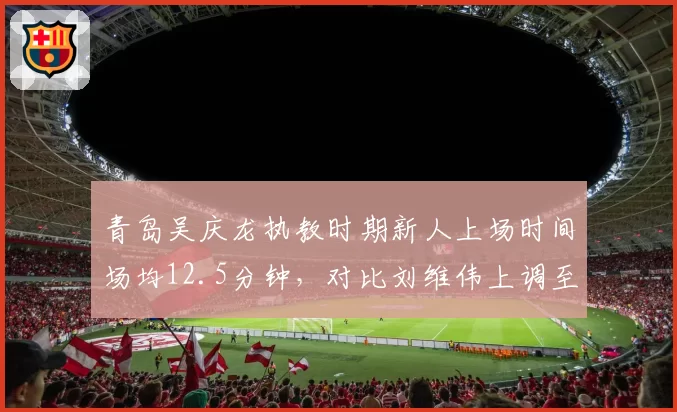 青岛吴庆龙执教时期新人上场时间场均12.5分钟,对比刘维伟上调至19.8分钟培养差异