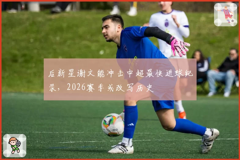 后新星谢文能冲击中超最快进球纪录，2026赛季或改写历史