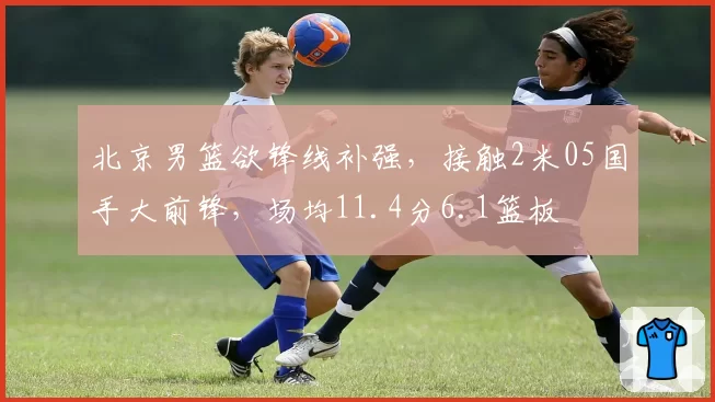 北京男篮欲锋线补强，接触2米05国手大前锋，场均11.4分6.1篮板