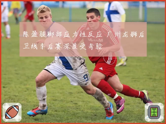 陈盈骏脚部应力性反应 广州龙狮后卫线季后赛深度受考验