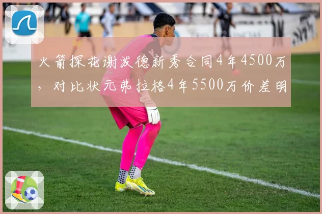 火箭探花谢泼德新秀合同4年4500万，对比状元弗拉格4年5500万价差明显