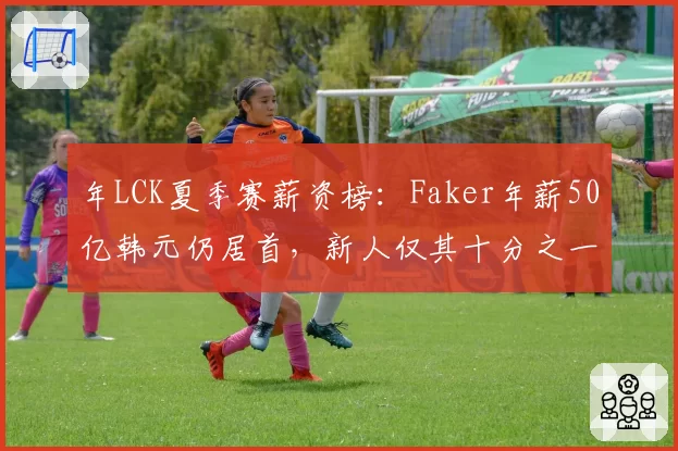 年LCK夏季赛薪资榜：Faker年薪50亿韩元仍居首，新人仅其十分之一