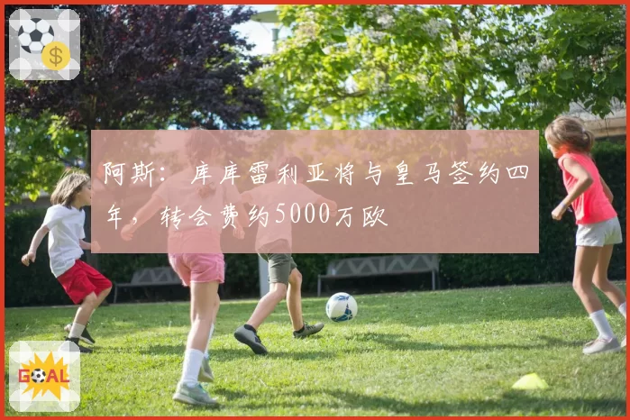 阿斯:库库雷利亚将与皇马签约四年,转会费约5000万欧