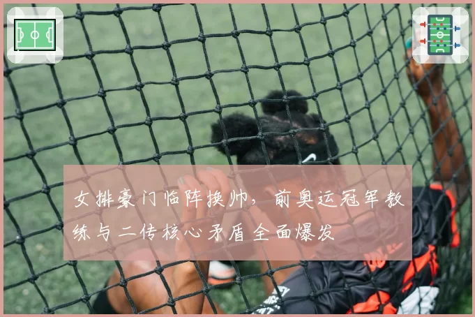 女排豪门临阵换帅，前奥运冠军教练与二传核心矛盾全面爆发