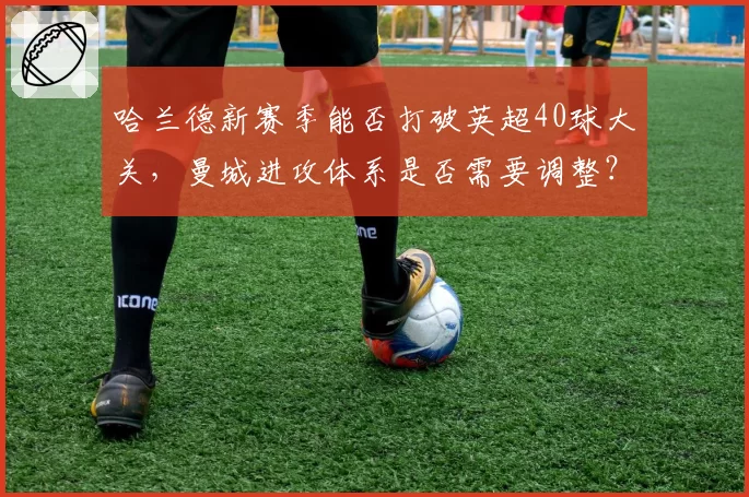 哈兰德新赛季能否打破英超40球大关，曼城进攻体系是否需要调整？